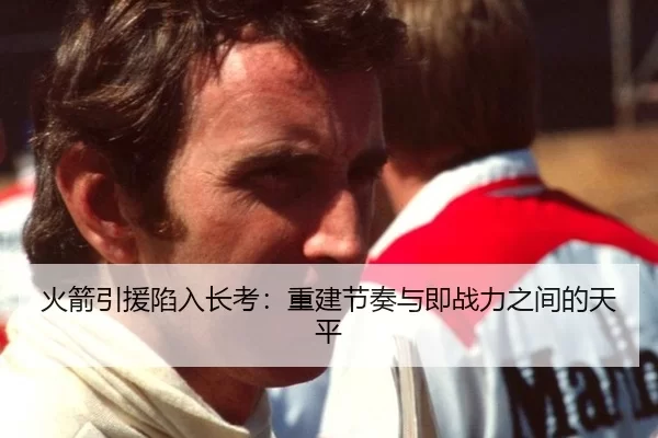 火箭引援陷入长考：重建节奏与即战力之间的天平